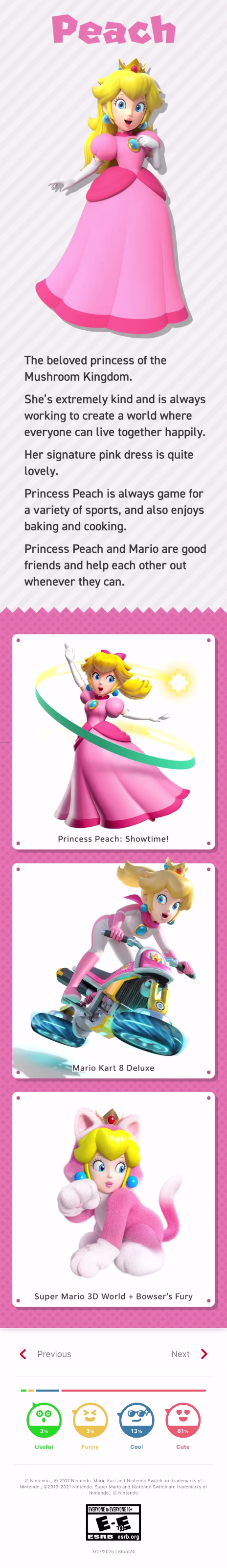 Pink letters spell out “Peach” above a render of Princess Peach Toadstool, striking a regal pose over a profile of her character. It reads, “The beloved princess of the Mushroom Kingdom. She’s extremely kind and is always working to create a world where everyone can live together happily. Her signature pink dress is quite lovely. Princess Peach is always game for a variety of sports, and also enjoys baking and cooking. Princess Peach and Mario are good friends and help each other out whenever they can.” Beneath that are three images depicting Peach in Princess Peach: Showtime, Mario Kart 8 Deluxe, and Super Mario 3D Land + Bowser’s Fury respectively. Beneath that are two buttons letting a user go to the previous or next silhouette quiz, and then a meter that measures how useful, funny, cool, or cute the page is. This silhouette quiz was apparently 3% useful, 3% funny, 13% cool, and 81% cute. Below that is a copyright notice, an ESRB rating of Everyone to Everyone 10+, and then a publication date of 3/27/2025 with some sort of string of characters for metadata - “86de24.”