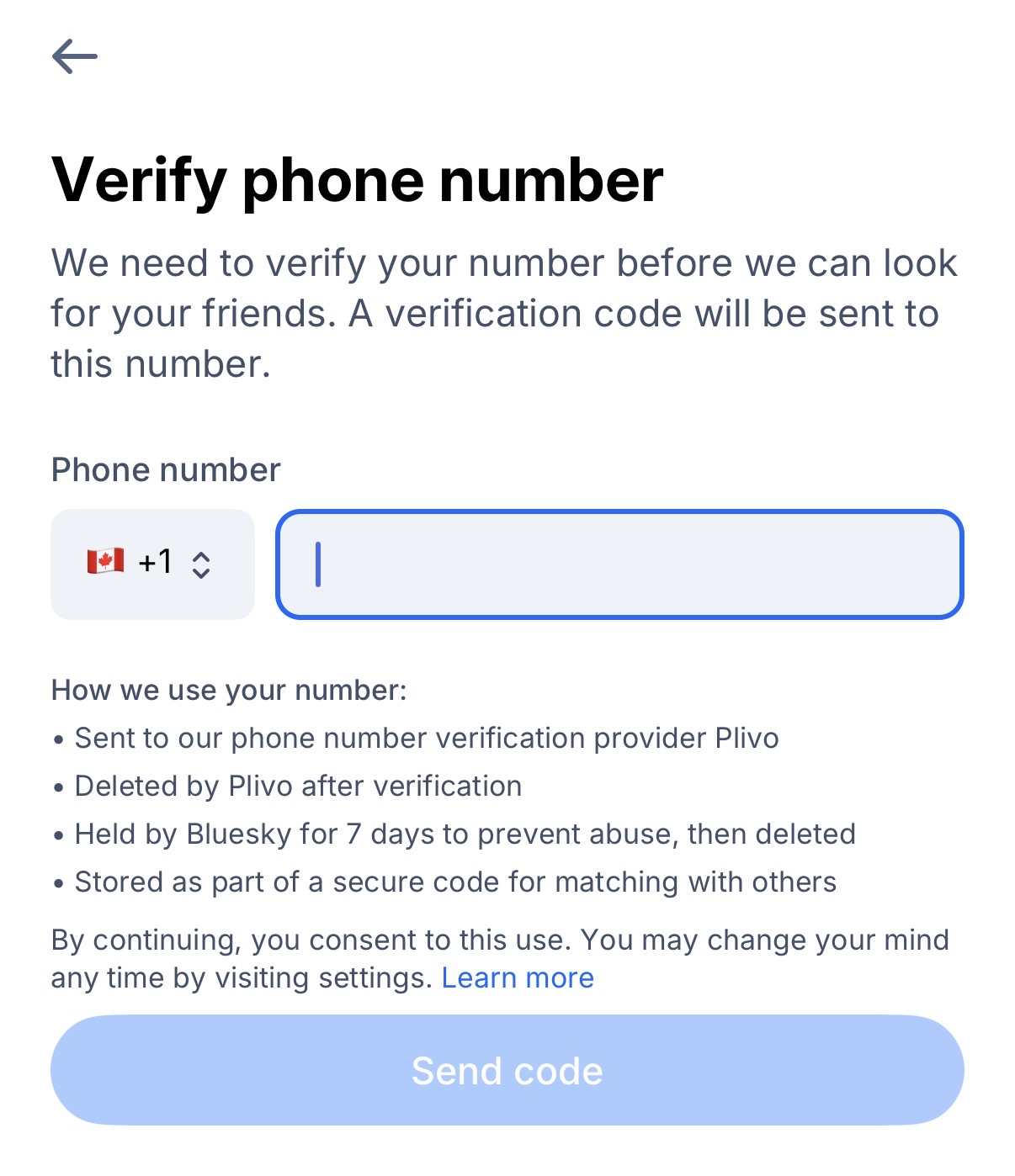 Screenshot

We need to verify your number before we can look for your friends. A verification code will be sent to this number.

(Phone number input)

How we use your number:
• Sent to our phone number verification provider Plivo
• Deleted by Plivo after verification
• Held by Bluesky for 7 days to prevent abuse, then deleted
• Stored as part of a secure code for matching with others
By continuing, you consent to this use. You may change your mind any time by visiting settings. (link: Learn more)