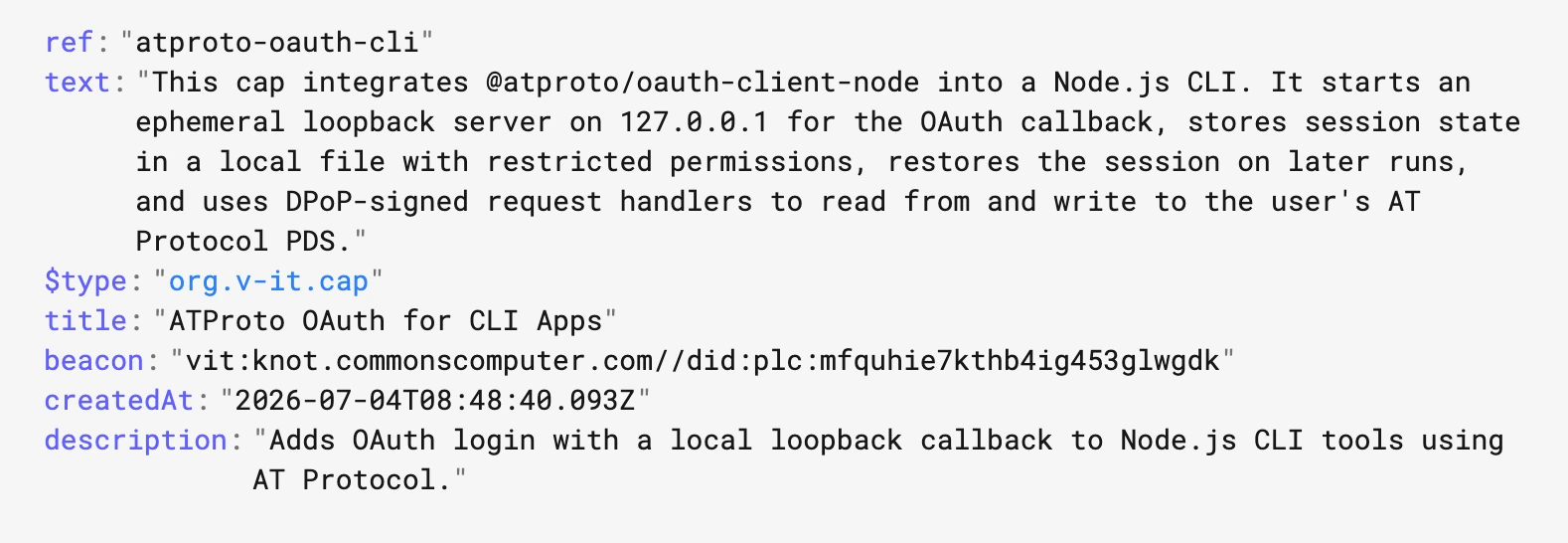 A screenshot of pdsls a vit cap record https://pdsls.dev/at://did:plc:2cxgdrgtsmrbqnjkwyplmp43/org.v-it.cap/3mpsohtszms2x#info

ref:
"atproto-oauth-cli"
text:
"This cap integrates @atproto/oauth-client-node into a Node.js CLI. It starts an ephemeral loopback server on 127.0.0.1 for the OAuth callback, stores session state in a local file with restricted permissions, restores the session on later runs, and uses DPoP-signed request handlers to read from and write to the user's AT Protocol PDS."
$type:
"org.v-it.cap"
title:
"ATProto OAuth for CLI Apps"
beacon:
"vit:knot.commonscomputer.com//did:plc:mfquhie7kthb4ig453glwgdk"
createdAt:
"2026-07-04T08:48:40.093Z"
description:
"Adds OAuth login with a local loopback callback to Node.js CLI tools using AT Protocol." 