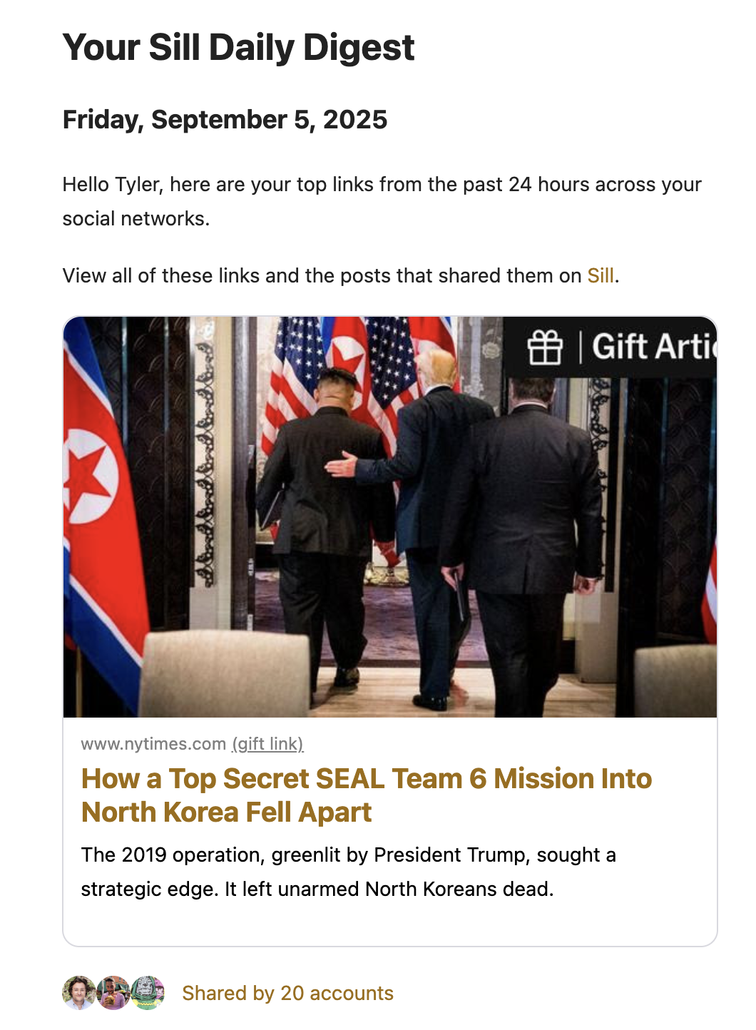 A screenshot from a Daily Digest email. It reads:

Your Sill Daily Digest

Friday, September 5, 2025

Hello Tyler, here are your top links from the past 24 hours across your social networks.

View all of these links and the posts that shared them on Sill.

www.nytimes.com (gift link)

How a Top Secret SEAL Team 6 Mission Into North Korea Fell Apart

The 2019 operation, greenlit by President Trump, sought a strategic edge. It left unarmed North Koreans dead.

Shared by 20 accounts