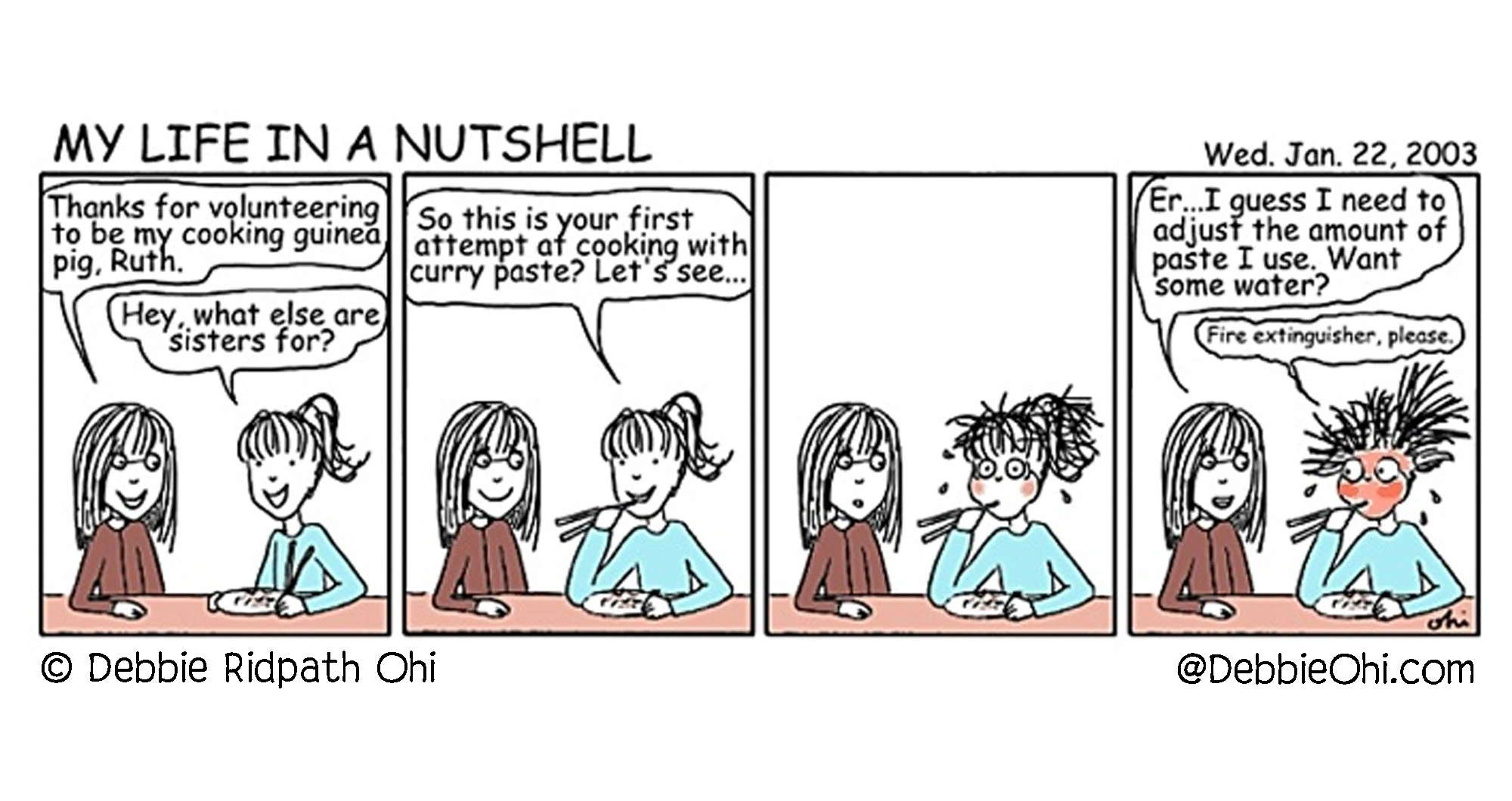 Four-panel comic titled My Life in a Nutshell. One sister serves curry to the other, who says it's her first time cooking with curry paste; in the next panel her face turns red and her hair stands on end, and in the last panel she says, "Er...I guess I need to adjust the amount of paste I use. Want some water?" while her sister replies, "Fire extinguisher, please."

Longer description follows:

Panel 1: Two sisters sit at a table. One says, "Thanks for volunteering to be my cooking guinea pig, Ruth." The other replies, "Hey, what else are sisters for?"

Panel 2: The sister serving the food says, "So this is your first attempt at cooking with curry paste? Let's see...." The other sister raises her chopsticks holding food toward her mouth.

Panel 3: The sister who tasted the food sits frozen with wide eyes, flushed cheeks, and hair sticking out in all directions. The other sister watches with a surprised expression.

Panel 4: The cook says, "Er...I guess I need to adjust the amount of paste I use. Want some water?" The other sister, still red-faced and sweating, replies, "Fire extinguisher, please."

Comic by Debbie Ridpath Ohi.