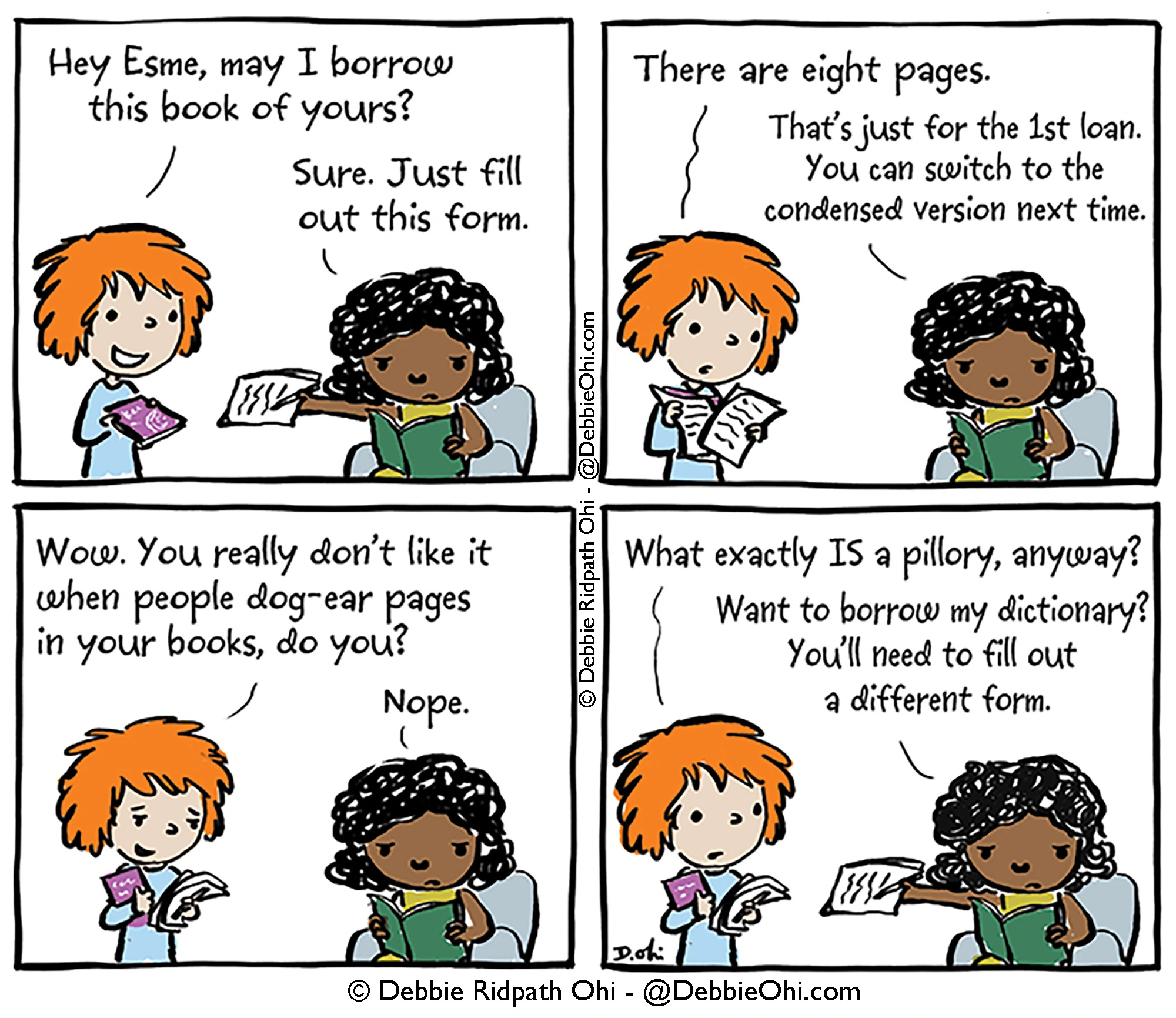 Comic about a friend borrowing a book from another friend who is very picky about the process of lending books.

Panel 1: A red-haired person asks, "Hey Esme, may I borrow this book of yours?" Esme, who is reading a book, hands over a form and replies, "Sure. Just fill out this form."

Panel 2: Red-haired person looks at a stack of paperwork and says, "There are eight pages." Esme replies, "That's just for the 1st loan. You can switch to the condensed version next time."

Panel 3: Red hair person asks, "Wow. You really don't like it when people dog-ear pages in your books, do you?" Esme, still reading, answers, "Nope."

Panel 4: Red hair person asks, "What exactly IS a pillory, anyway?" Esme offers another sheet of paper and says, "Want to borrow my dictionary? You'll need to fill out a different form."

Comic by Debbie Ridpath Ohi.