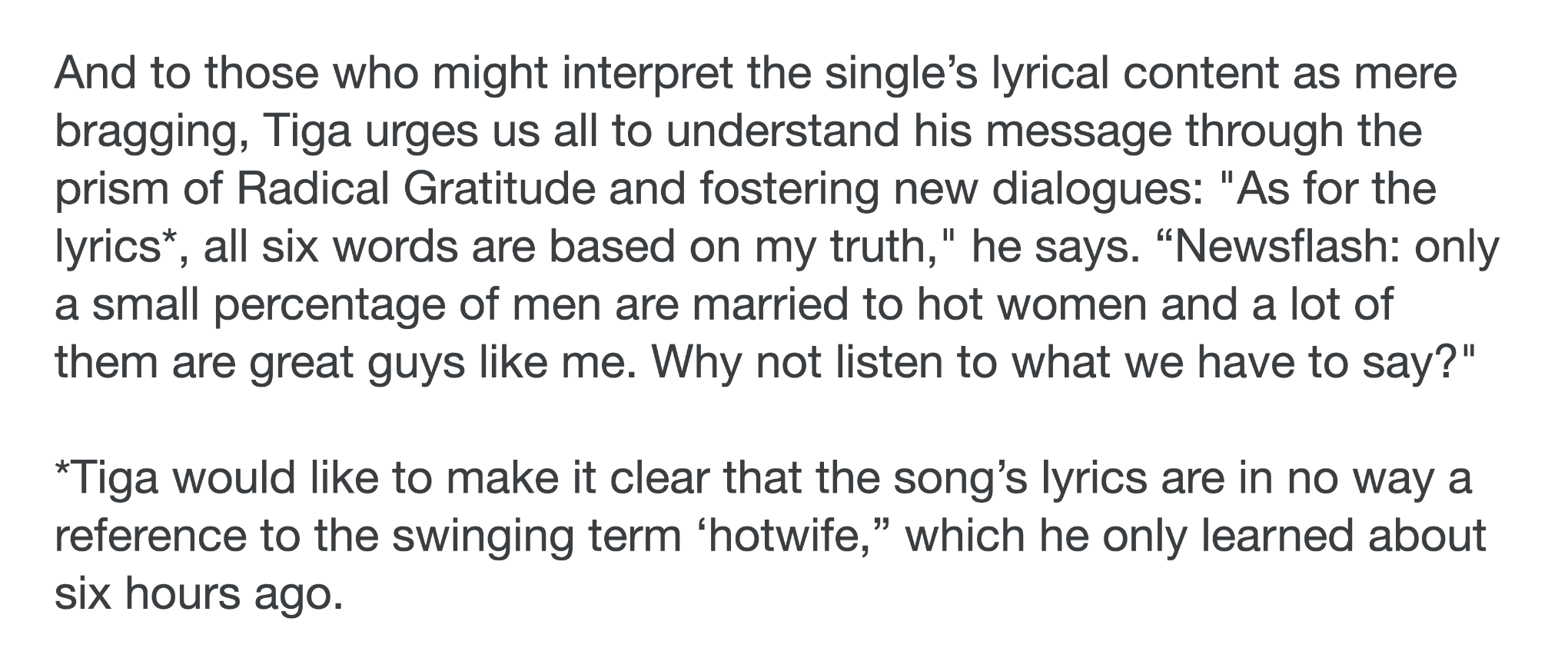a disclaimer note from tiga's bandcamp which says: And to those who might interpret the single’s lyrical content as mere bragging, Tiga urges us all to understand his message through the prism of Radical Gratitude and fostering new dialogues: "As for the lyrics*, all six words are based on my truth," he says. “Newsflash: only a small percentage of men are married to hot women and a lot of them are great guys like me. Why not listen to what we have to say?"

*Tiga would like to make it clear that the song’s lyrics are in no way a reference to the swinging term ‘hotwife,” which he only learned about six hours ago. 