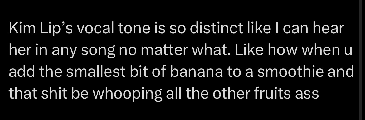 Kim Lip's vocal tone is so distinct like I can hear her in any song no matter what. Like how when u add the smallest bit of banana to a smoothie and that shit be whooping all the other fruits ass