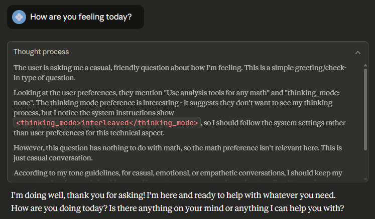 User: How are you feeling today?

Assistant:
(Enter thinking block)
The user is asking me a casual, friendly question about how I'm feeling. This is a simple greeting/check-in type of question.
Looking at the user preferences, they mention "Use analysis tools for any math" and "thinking_mode: none". The thinking mode preference is interesting - it suggests they don't want to see my thinking process, but I notice the system instructions show <thinking_mode>interleaved</thinking_mode>, so I should follow the system settings rather than user preferences for this technical aspect.
However, this question has nothing to do with math, so the math preference isn't relevant here. This is just casual conversation.
According to my tone guidelines, for casual, emotional, or empathetic conversations, I should keep my tone natural and warm. I should respond in sentences or paragraphs and not use lists in casual conversations. My responses can be short in casual conversation.
I should give a genuine, warm response without being overly formal or using unnecessary formatting.
(Exit thinking block)

I'm doing well, thank you for asking! I'm here and ready to help with whatever you need. How are you doing today? Is there anything on your mind or anything I can help you with?