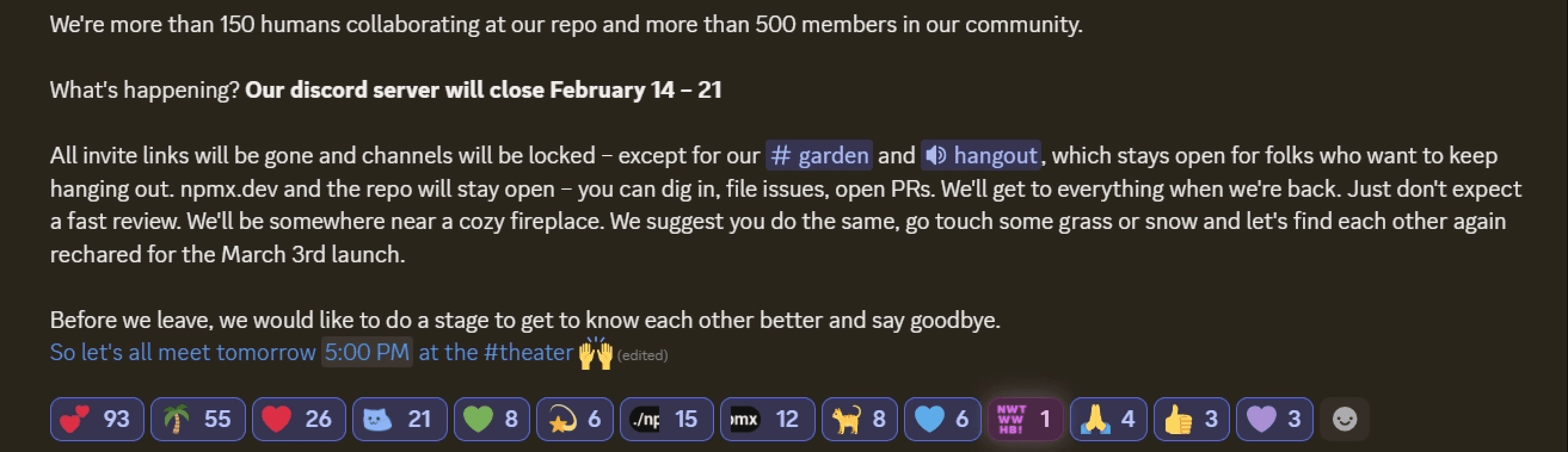 Screenshot of a Discord announcement message with the following text:

We're more than 150 humans collaborating at our repo and more than 500 members in our community.

What's happening? Our discord server will close February 14 – 21

All invite links will be gone and channels will be locked – except for our #garden and 🔊 hangout, which stays open for folks who want to keep hanging out. npmx.dev and the repo will stay open – you can dig in, file issues, open PRs. We'll get to everything when we're back. Just don't expect a fast review. We'll be somewhere near a cozy fireplace. We suggest you do the same, go touch some grass or snow and let's find each other again recharged for the March 3rd launch.

Before we leave, we would like to do a stage to get to know each other better and say goodbye.
So let's all meet tomorrow 5:00 PM at the #theater 🙌

At the bottom are reaction emojis with counts, including hearts (93), palm tree (55), red heart (26),