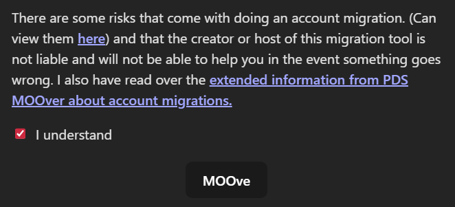 There are some risks that come with doing an account migration. (Can view them here) and that the creator or host of this migration tool is not liable and will not be able to help you in the event something goes wrong. I also have read over the extended information from PDS MOOver about account migrations. Caixa de seleção I understand selecionada. Botão MOOve.