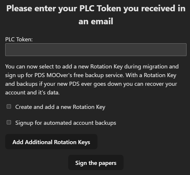 Please enter your PLC Token you received in an email. Campo PLC Token a ser preenchido. You can now select to add a new Rotation Key during migration and sign up for PDS MOOver's free backup service. With a Rotation Key and backups if your new PDS ever goes down you can recover your account and it's data. Caixa de seleção Create and add a new Rotation Key. Caixa de seleção Signup for automated account backups. Botão Add Additional Rotation Keys. Botão Sign the papers.