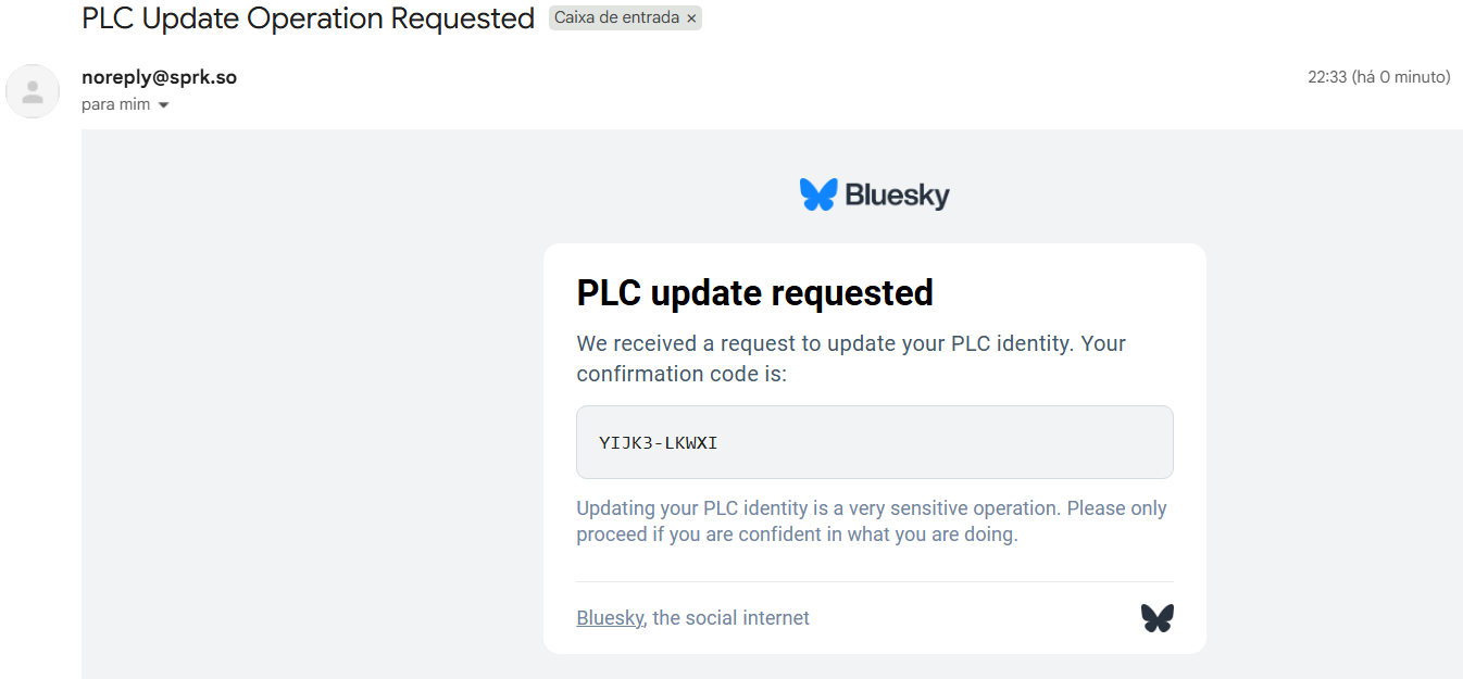 E-mail recebido de noreply@sprk.so
Título PLC Update Operation Requested
Logo do Bluesky
PLC update requested
We received a request to update your PLC identity. Your confirmation code is: YIJK3-LKWXI
Updating your PLC identity is a very sensitive operation. Please only proceed if you are confident in what you are doing.
