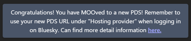 Congratulations! You have MOOved to a new PDS! Remember to use your new PDS URL under "Hosting provider" when logging in on Bluesky. Can find more detail information here.