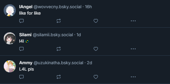 ‪IAngel‬
 ‪@wovvecny.bsky.social‬
· 16h
like for like
‪Silami‬
 ‪@silamii.bsky.social‬
· 1d
l4l💫
‪Ammy‬
 ‪@uzukinatha.bsky.social‬
· 2d
L4L pls