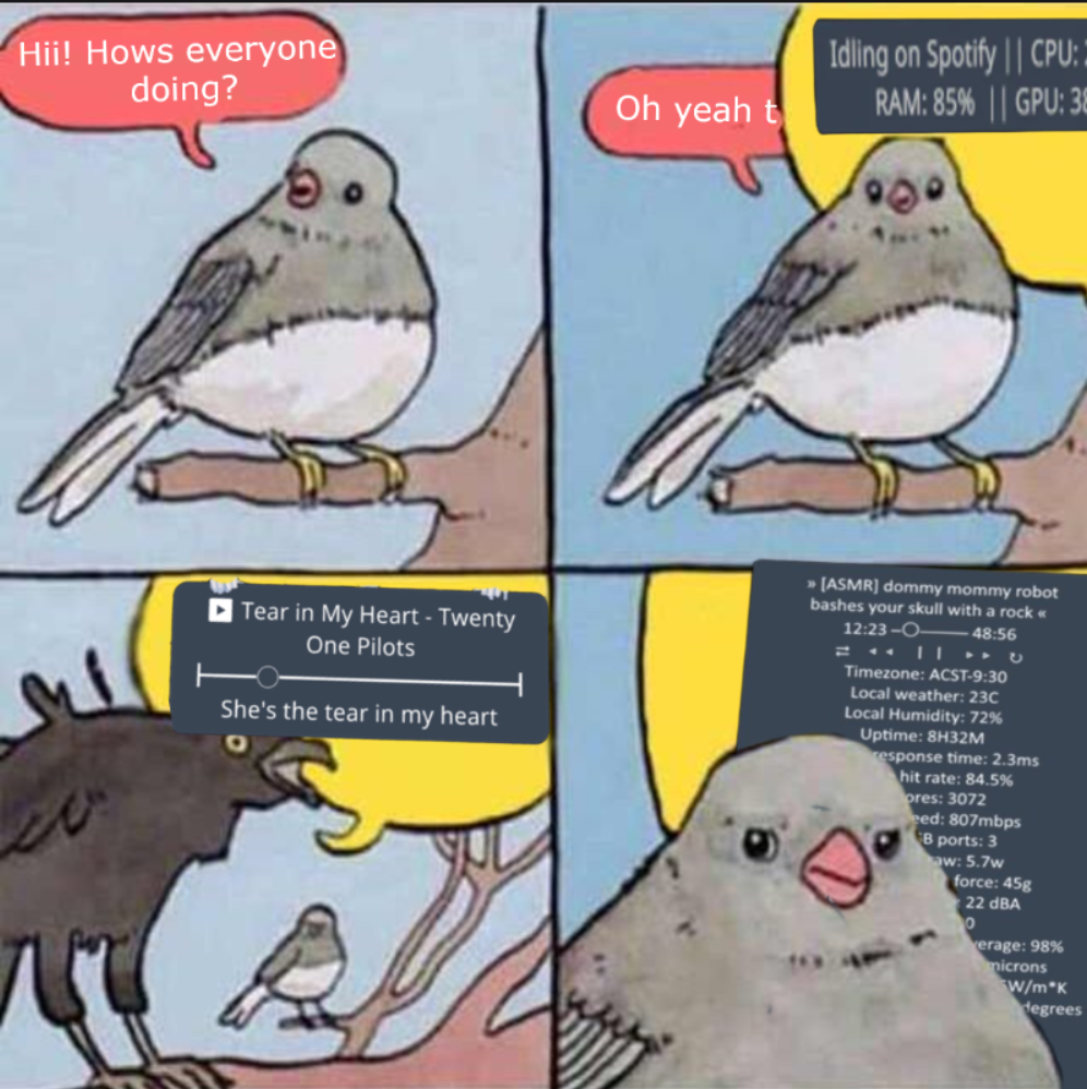 4 Panel meme. 
1: Small bird sitting on a perch, saying "Hi! How's everyone doing?"
2: Small bird saying "Oh yeah t-" getting cut off by a bigger speech bubble with the image of a Chatbox displaying arbitrary status text
3: Bigger bird with another Chatbox text displaying music you listen to + active lyrics
4: It's the same, but this time the chatbox is comically large and shows literally everything you could imagine and couldn't imagine