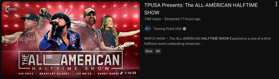 TPUSA Presents: The ALL-AMERICAN HALFTIME SHOW
19M views ･ Streamed 17 hours ago
Turning Point USA
WATCH NOW – The ALL-AMERICAN HALFTIME SHOW Experience a one-of-a-kind halftime event celebrating American …
New 4K
1:16:59