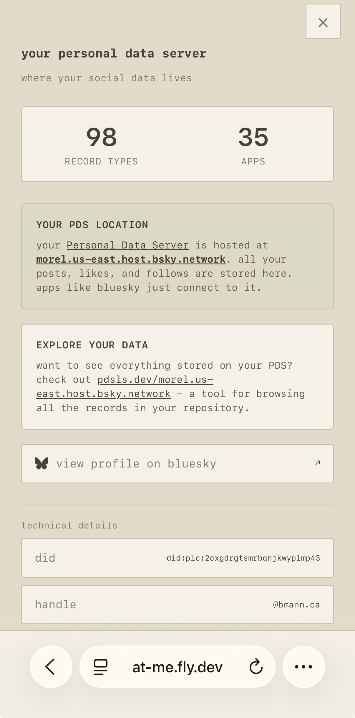 (Screenshot from at-me.fly.dev)

your personal data server

where your social data lives

98 record types, 35 apps

YOUR PDS LOCATION

Your Personal Data Server is hosted at morel.us-east.host.bsky.network. all your posts, likes, and follows are stored here. apps like Bluesky just connect to it.

EXPLORE YOUR DATA
want to see everything stored on your PDS? check out pdsls.dev/morel.us-east.host.bsky.network - a tool for browsing all the records in your repository

view profile (link to your bsky profile)

technical details
did
handle