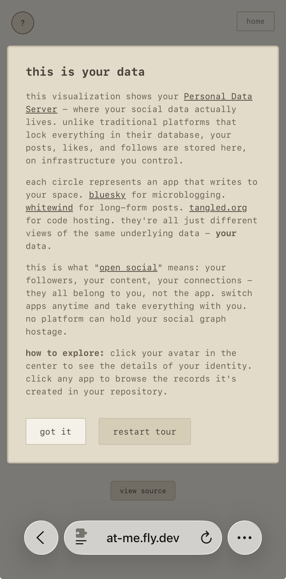 Clicking on the ? mark pops up this explanation

this is your data

this visualization shows your Personal Data Server - where your social data actually lives. unlike traditional platforms that lock everything in their database, your posts, likes, and follows are stored here, on infrastructure you control.

each circle represents an app that writes to your space. bluesky for microblogging. whitewind for long-form posts. tangled.org for code hosting. they're all just different views of the same underlying data - your data.

this is what "open social" means: your followers, your content, your connections - they all belong to you, not the app. switch apps anytime and take everything with you. no platform can hold your social graph hostage.

how to explore: click your avatar in the center to see the details of your identity. click any app to browse the records it's created in your repository.

(button that says got it, second button that says restart the tour, which explains different parts of the interface)
