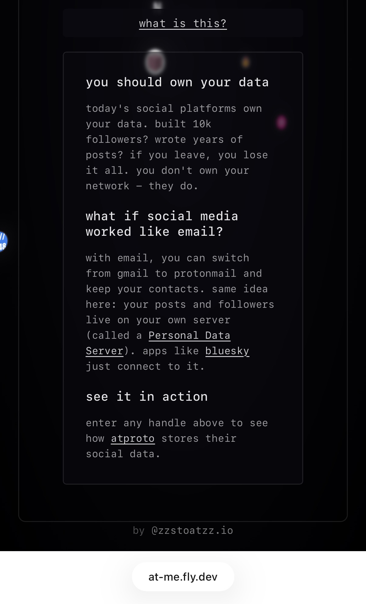 (linked from what is this)

you should own your data

today's social platforms own your data. built 10k followers? wrote years of posts? if you leave, you lose it all. you don't own your network - they do.

what if social media worked like email?

with email, you can switch from gmail to protonmail and keep your contacts. same idea here: your posts and followers live on your own server (called a Personal Data Server). apps like bluesky just connect to it.

see it in action

enter any handle above to see how atproto stores their social data.