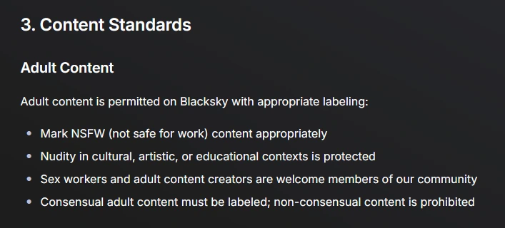 Screenshot of community guidelines on blacksky algorithms site. 

3. Content Standards
Adult Content
Adult content is permitted on Blacksky with appropriate labeling:

Mark NSFW (not safe for work) content appropriately

Nudity in cultural, artistic, or educational contexts is protected

Sex workers and adult content creators are welcome members of our community

Consensual adult content must be labeled; non-consensual content is prohibited