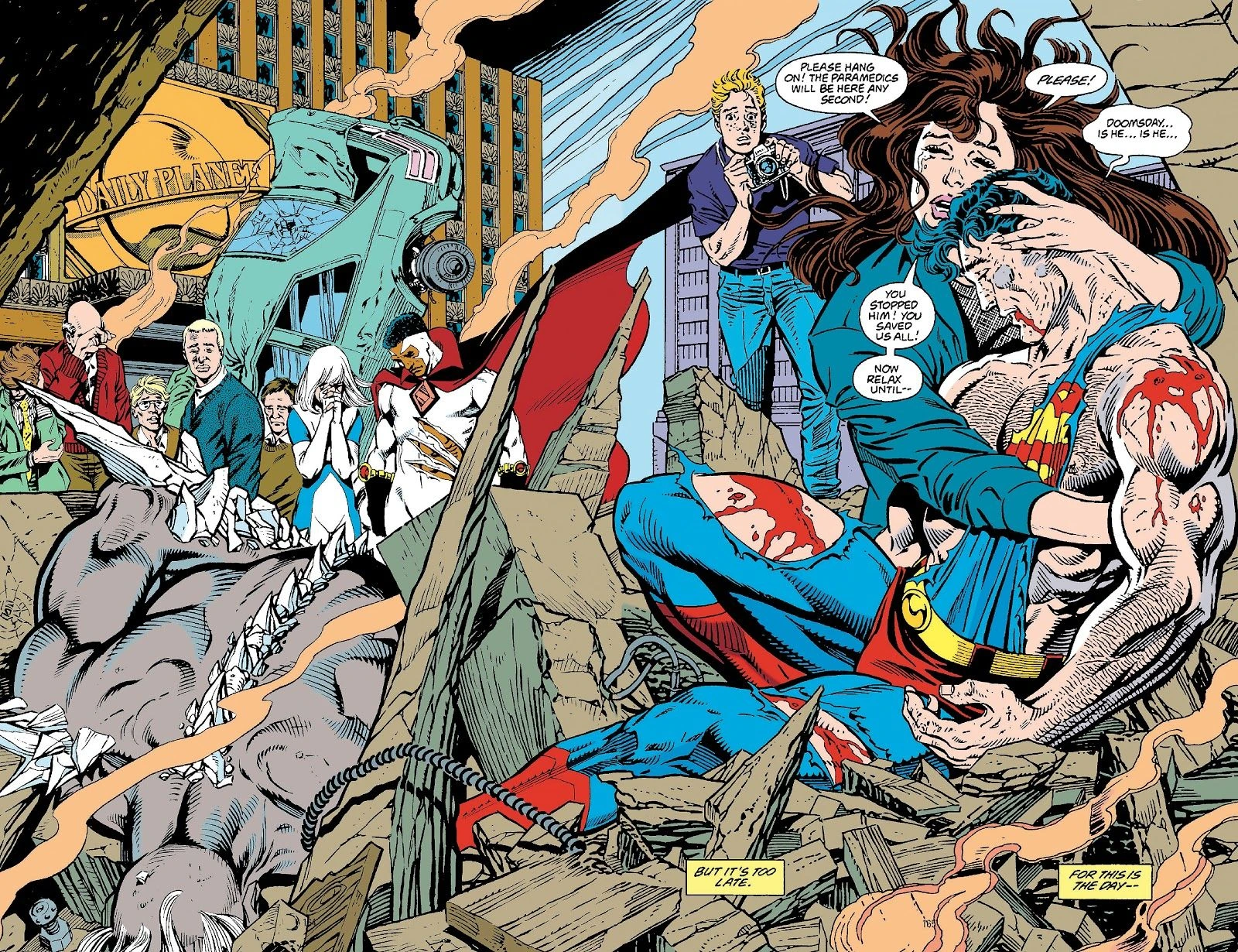 Case iconique issue de "la Mort de Superman" de Dan Jurgens et Brett Breeding
Au premier plan, Superman, homme blanc très musclé d'une trentaine d'années, au cheveux noirs avec des reflets bleutés, au visage tuméfié, dont le costume connu bleu avec un slip et des bottes rouges, une ceinture jaune est déchiré, au point de son logo avec un S soit détruit, laissant apparaitre son torse et des plaies ensanglantées aux cuisses et à l'épaule, les yeux fermés, est assis au milieu de gravats.
Lois Lane, femme blanche du même âge, aux longs cheveux bruns, portant une veste bleue au dessus d'un haut gris, les yeux fermés laissant échapper des larmes, le tient dans ses bras.
Iels s'échangent les paroles suivantes:
Lois:"Please hang on! The paramedics will be here any second! Please!"
Superman: "Doomsday... is he... is he..."
Lois: "You stopped him! You saved us all! Now relax until..."
Avec les cartons suivants "But it's too late. For this is the day..."
Au gauche, Doomsday, grand humanoïde gris aux cheveux blancs, aux extensions osseuses blanches qui apparaissent à ses épaules, ses bras et son dos, est étendu sur le ventre au milieu des gravats.
Derrière Lois, se tient Jimmy Olsen, jeune homme blond d'une vingtaine d'années, portant un haut bleu foncé et un jeans, tenant un appareil photo entre ses mains, arborant une expression pleine d'appréhension.
Au second plan, se tiennent un homme afro-américain en spandex blanc déchiré, avec une cape noire avec des reflets rouges, qui baisse la tête, la mine grave; une femme aux cheveux blancs, portant un costume bleu et blanc, mettant les mains devant son visage en prière; d'autres personnes qui ont des expressions entre inquiétude et tristesse.
Derrière elleux, se tient une voiture à la carrosserie bleue-verte plantée dans le sol par l'avant, passablement détruite au niveau des vitres et du coffre.
En arrière-plan, un bâtiment marron avec une immense plaque dorée où on lit "Daily Planet" devant un globe, sur la droite, un bâtiment gris sur la gauche et entre les deux, le ciel bleu.